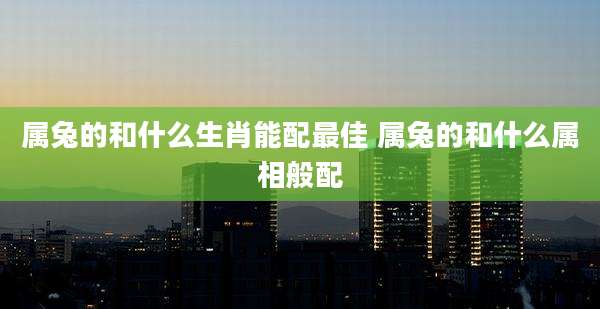 属兔的和什么生肖能配最佳 属兔的和什么属相般配