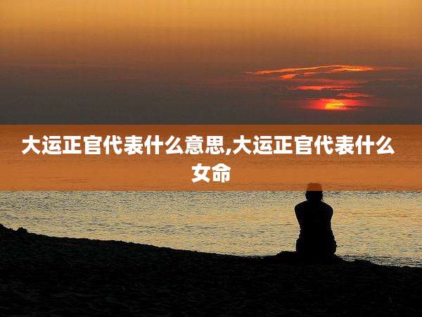 大运正官代表什么意思,大运正官代表什么 女命