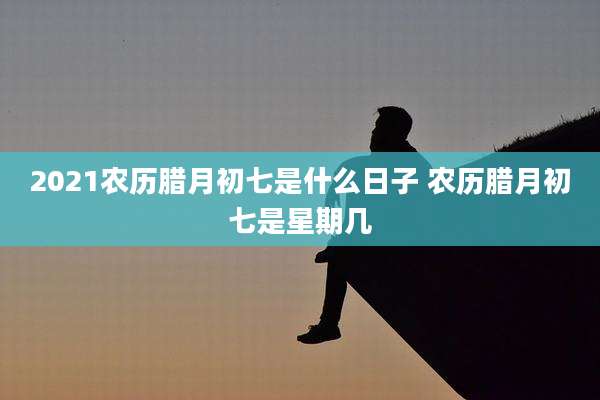 2021农历腊月初七是什么日子 农历腊月初七是星期几