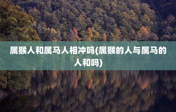 属猴人和属马人相冲吗(属猴的人与属马的人和吗)