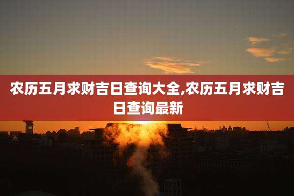 农历五月求财吉日查询大全,农历五月求财吉日查询最新