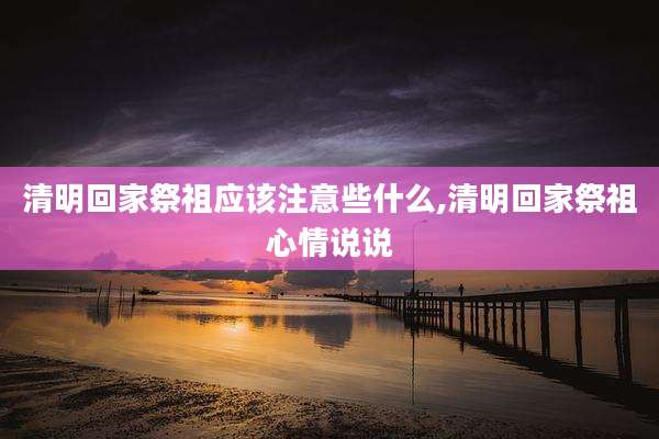 清明回家祭祖应该注意些什么,清明回家祭祖心情说说
