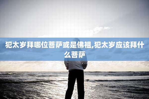 犯太岁拜哪位菩萨或是佛祖,犯太岁应该拜什么菩萨
