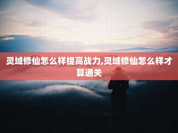 灵域修仙怎么样提高战力,灵域修仙怎么样才算通关