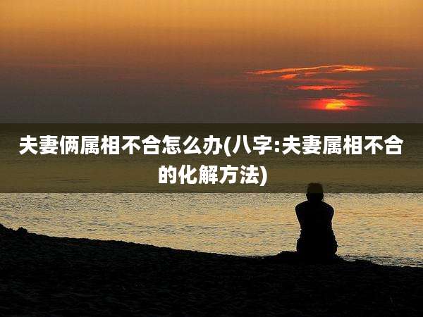 夫妻俩属相不合怎么办(八字:夫妻属相不合的化解方法)