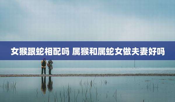女猴跟蛇相配吗 属猴和属蛇女做夫妻好吗