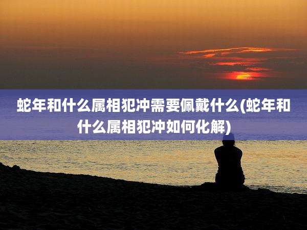 蛇年和什么属相犯冲需要佩戴什么(蛇年和什么属相犯冲如何化解)
