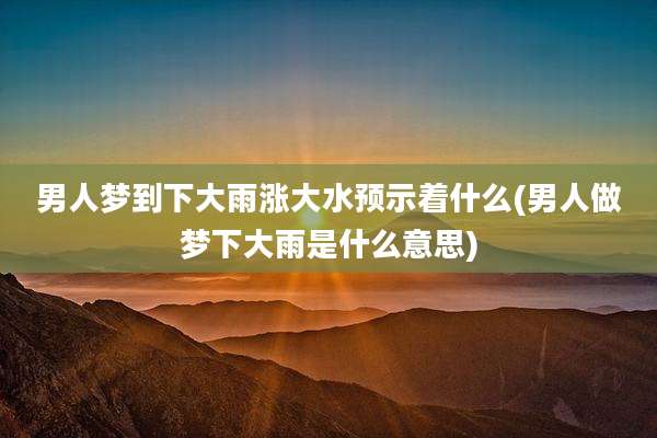 男人梦到下大雨涨大水预示着什么(男人做梦下大雨是什么意思)