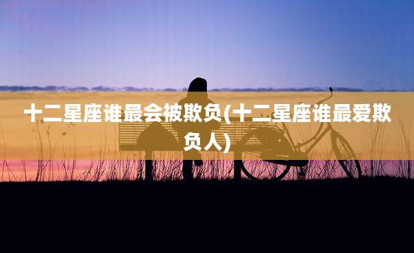 十二星座谁最会被欺负(十二星座谁最爱欺负人)