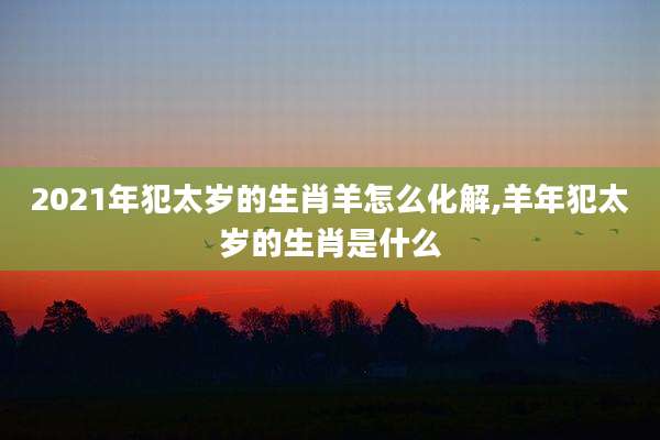 2021年犯太岁的生肖羊怎么化解,羊年犯太岁的生肖是什么