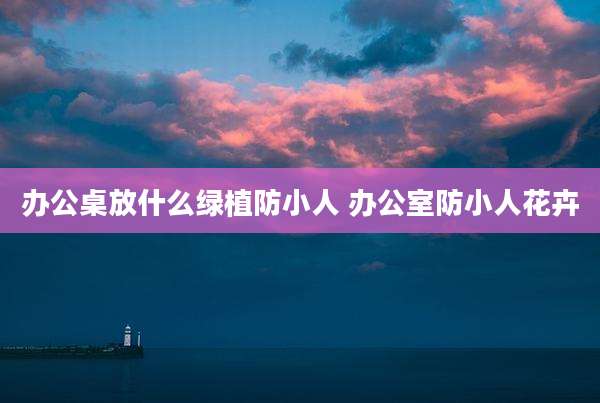办公桌放什么绿植防小人 办公室防小人花卉