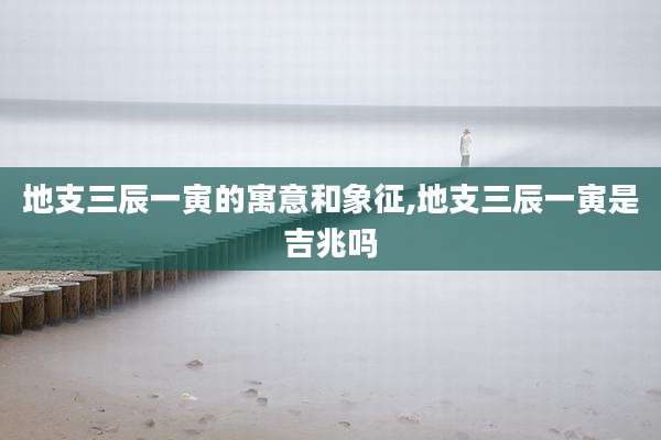 地支三辰一寅的寓意和象征,地支三辰一寅是吉兆吗