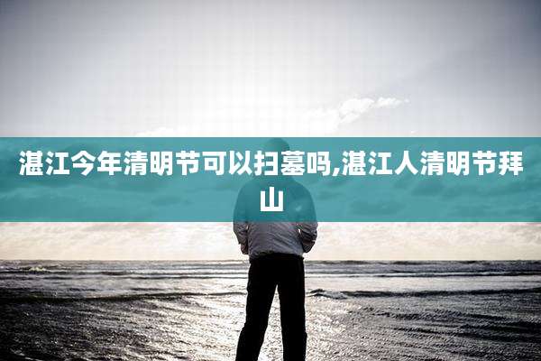 湛江今年清明节可以扫墓吗,湛江人清明节拜山