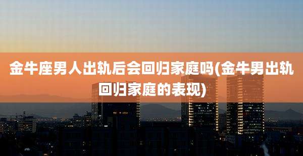 金牛座男人出轨后会回归家庭吗(金牛男出轨回归家庭的表现)