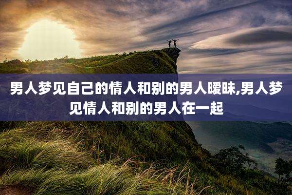 男人梦见自己的情人和别的男人暧昧,男人梦见情人和别的男人在一起