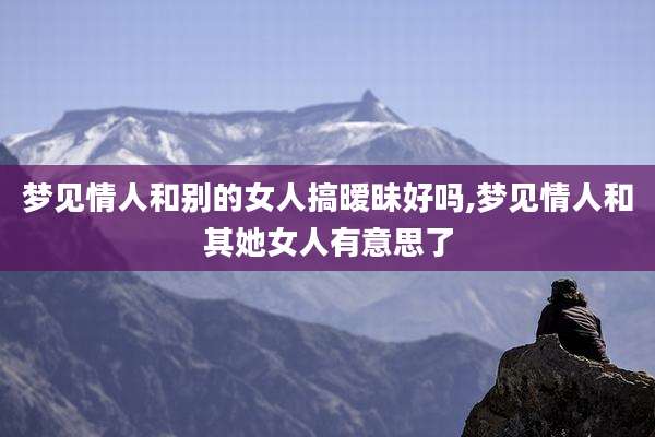 梦见情人和别的女人搞暧昧好吗,梦见情人和其她女人有意思了