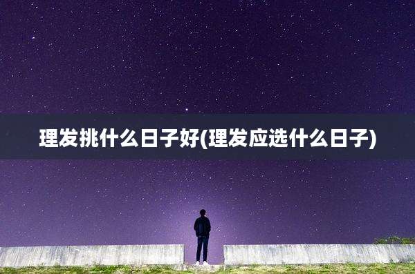 理发挑什么日子好(理发应选什么日子)