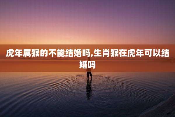 虎年属猴的不能结婚吗,生肖猴在虎年可以结婚吗