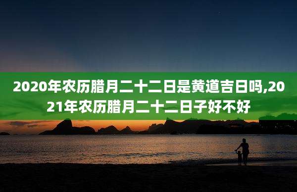 2020年农历腊月二十二日是黄道吉日吗,2021年农历腊月二十二日子好不好