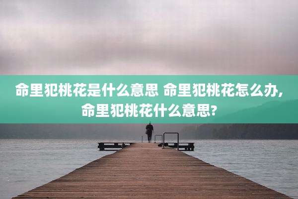 命里犯桃花是什么意思 命里犯桃花怎么办,命里犯桃花什么意思?
