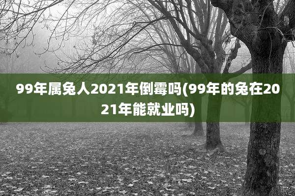 99年属兔人2021年倒霉吗(99年的兔在2021年能就业吗)