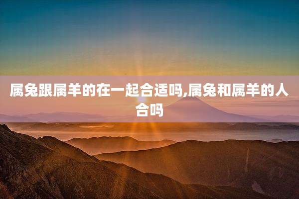 属兔跟属羊的在一起合适吗,属兔和属羊的人合吗