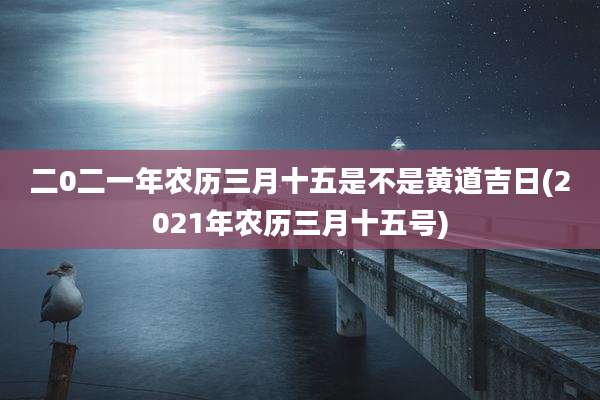 二0二一年农历三月十五是不是黄道吉日(2021年农历三月十五号)