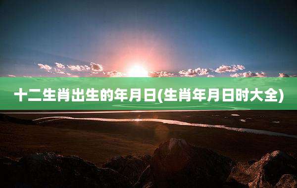 十二生肖出生的年月日(生肖年月日时大全)