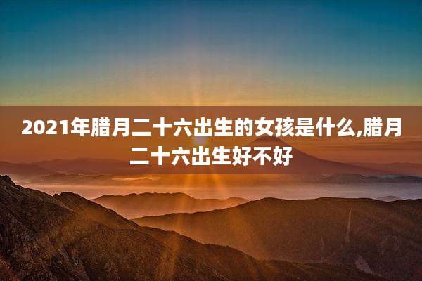 2021年腊月二十六出生的女孩是什么,腊月二十六出生好不好