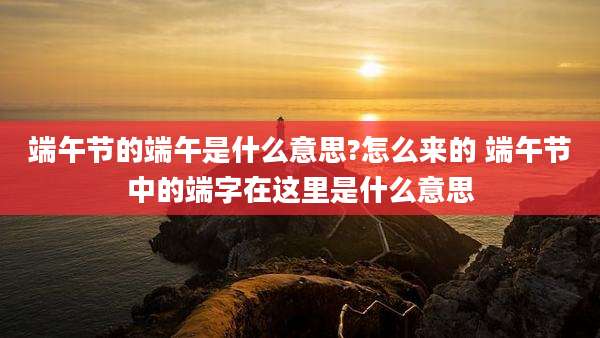 端午节的端午是什么意思?怎么来的 端午节中的端字在这里是什么意思