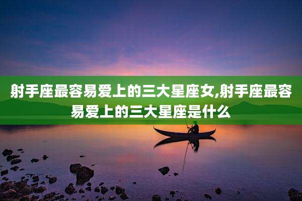 射手座最容易爱上的三大星座女,射手座最容易爱上的三大星座是什么