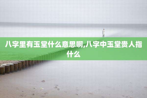 八字里有玉堂什么意思啊,八字中玉堂贵人指什么
