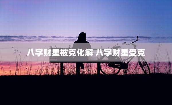 八字财星被克化解 八字财星受克