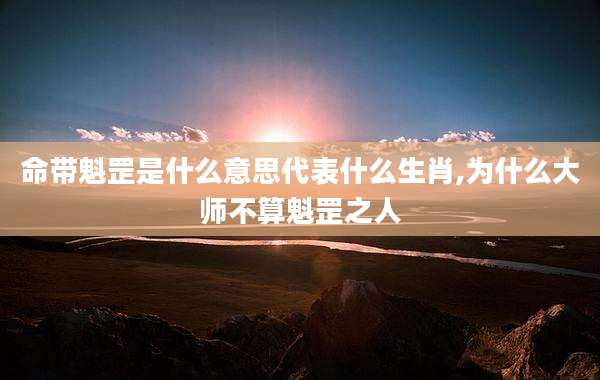 命带魁罡是什么意思代表什么生肖,为什么大师不算魁罡之人