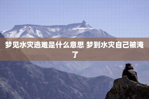 梦见水灾逃难是什么意思 梦到水灾自己被淹了