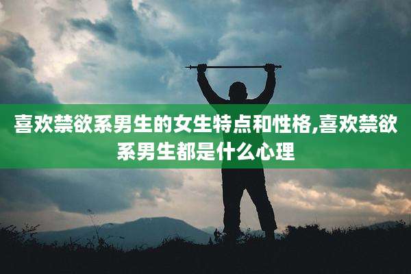 喜欢禁欲系男生的女生特点和性格,喜欢禁欲系男生都是什么心理