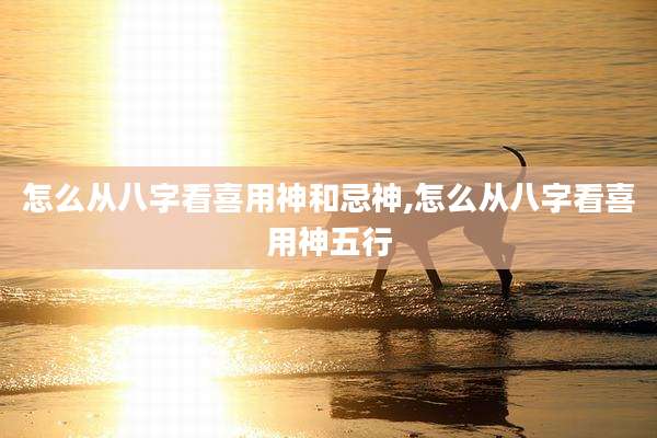 怎么从八字看喜用神和忌神,怎么从八字看喜用神五行