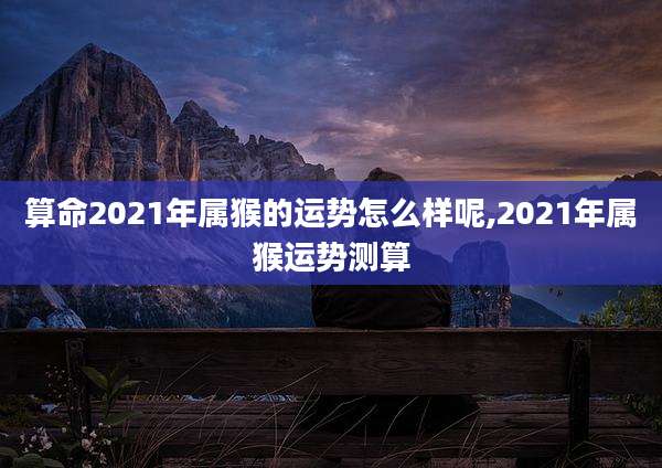 算命2021年属猴的运势怎么样呢,2021年属猴运势测算