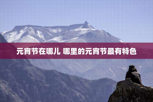 元宵节在哪儿 哪里的元宵节最有特色
