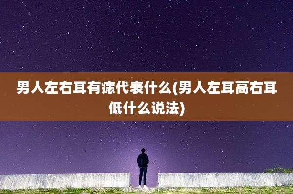 男人左右耳有痣代表什么(男人左耳高右耳低什么说法)