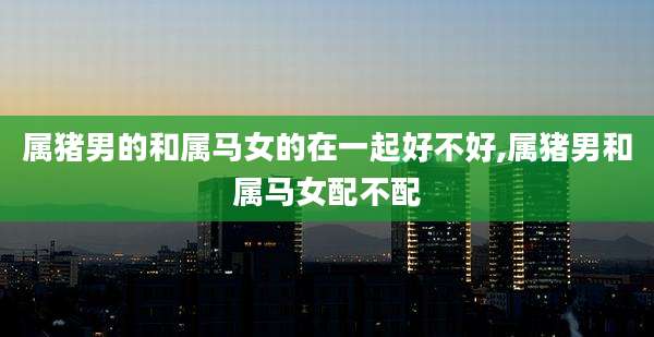 属猪男的和属马女的在一起好不好,属猪男和属马女配不配