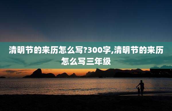 清明节的来历怎么写?300字,清明节的来历怎么写三年级