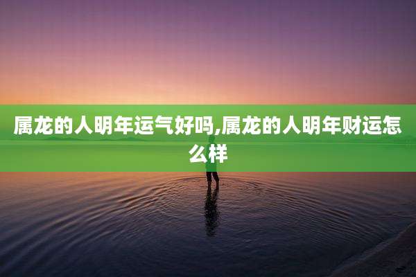 属龙的人明年运气好吗,属龙的人明年财运怎么样