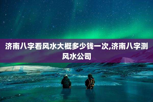 济南八字看风水大概多少钱一次,济南八字测风水公司
