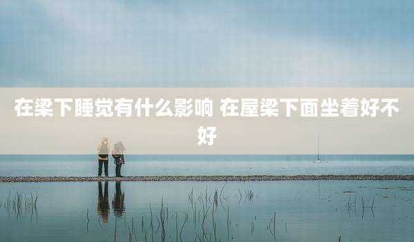 在梁下睡觉有什么影响 在屋梁下面坐着好不好