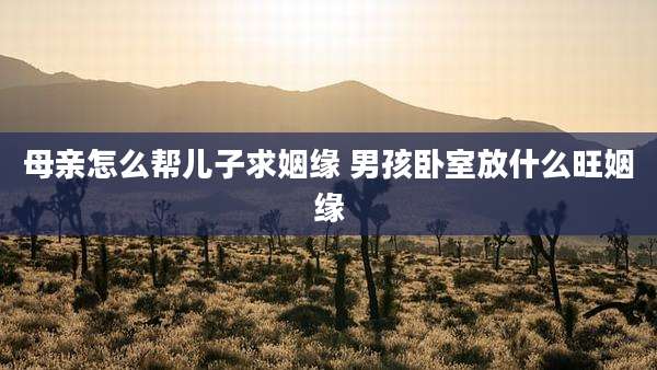 母亲怎么帮儿子求姻缘 男孩卧室放什么旺姻缘