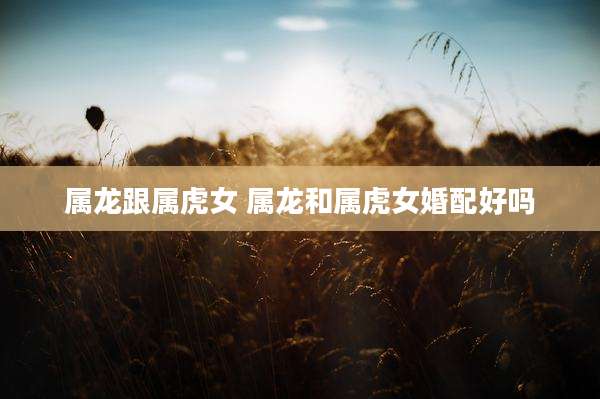 属龙跟属虎女 属龙和属虎女婚配好吗