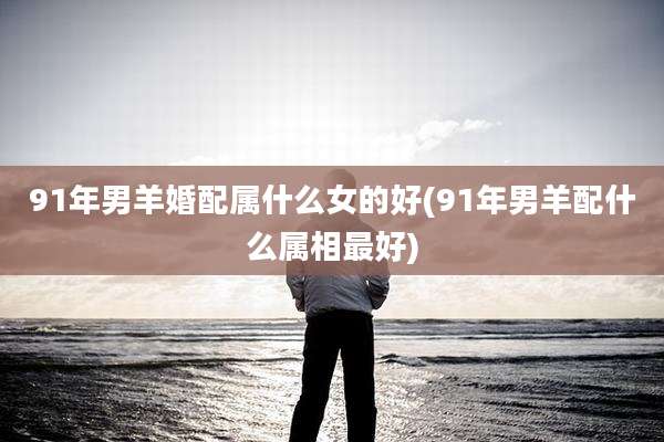 91年男羊婚配属什么女的好(91年男羊配什么属相最好)