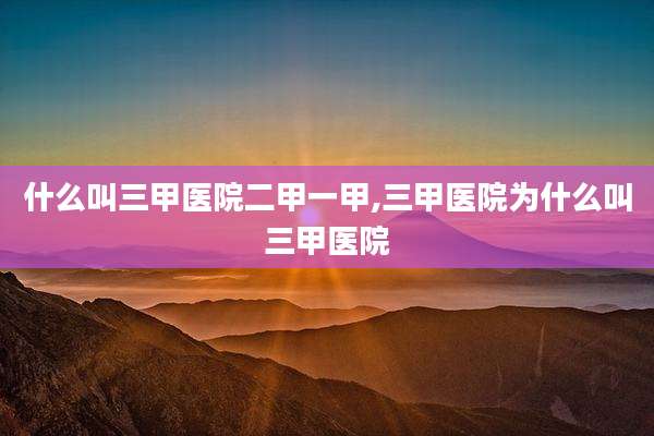 什么叫三甲医院二甲一甲,三甲医院为什么叫三甲医院