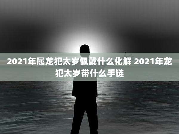 2021年属龙犯太岁佩戴什么化解 2021年龙犯太岁带什么手链